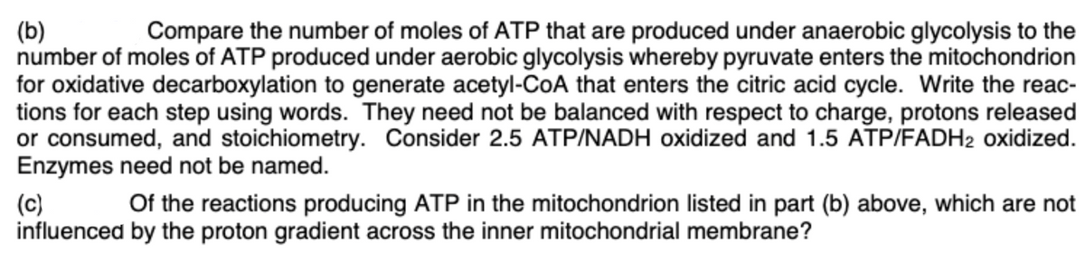 (b)
number of moles of ATP produced under aerobic glycolysis whereby pyruvate enters the mitochondrion
for oxidative decarboxylation to generate acetyl-CoA that enters the citric acid cycle. Write the reac-
tions for each step using words. They need not be balanced with respect to charge, protons released
or consumed, and stoichiometry. Consider 2.5 ATP/NADH oxidized and 1.5 ATP/FADH2 oxidized.
Enzymes need not be named.
Compare the number of moles of ATP that are produced under anaerobic glycolysis to the
Of the reactions producing ATP in the mitochondrion listed in part (b) above, which are not
(c)
influenced by the proton gradient across the inner mitochondrial membrane?

