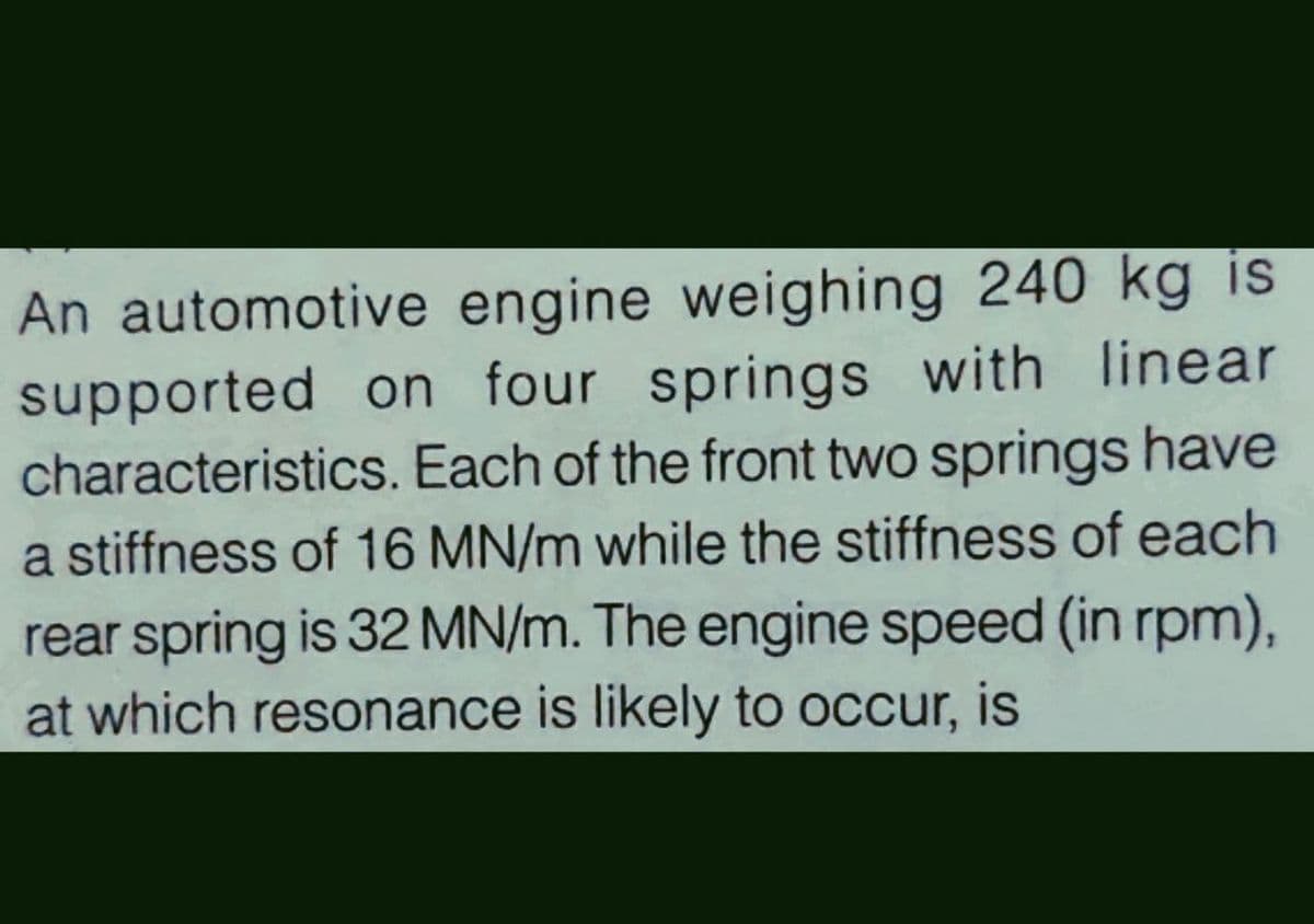 An automotive engine weighing 240 kg is
supported on four springs with linear
characteristics. Each of the front two springs have
a stiffness of 16 MN/m while the stiffness of each
rear spring is 32 MN/m. The engine speed (in rpm),
at which resonance is likely to occur, is

