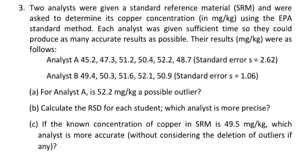 3. Two analysts were given a standard reference material (SRM) and were
asked to determine its copper concentration (in mg/kg) using the EPA
standard method. Each analyst was given sufficient time so they could
produce as many accurate results as possible. Their results (mg/kg) were as
follows:
Analyst A 45.2, 47.3, 51.2, 50.4, 52.2, 48.7 (Standard error s = 2.62)
Analyst B 49.4, 50.3, 51.6, 52.1, 50.9 (Standard error s =
1.06)
(a) For Analyst A, is 52.2 mg/kg a possible outlier?
(b) Calculate the RSD for each student; which analyst is more precise?
(c) If the known concentration of copper in SRM is 49.5 mg/kg, which
analyst is more accurate (without considering the deletion of outliers if
any)?
