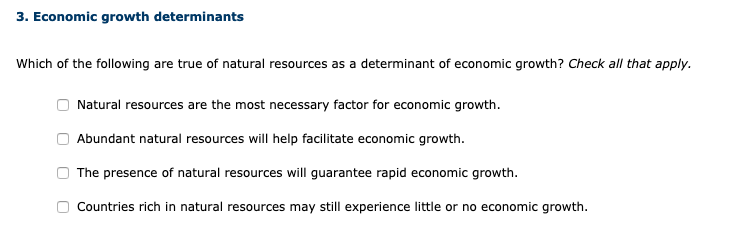 3. Economic growth determinants
Which of the following are true of natural resources as a determinant of economic growth? Check all that apply.
Natural resources are the most necessary factor for economic growth.
Abundant natural resources will help facilitate economic growth.
The presence of natural resources will guarantee rapid economic growth.
Countries rich in natural resources may still experience little or no economic growth.