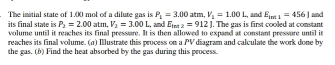 The initial state of 1.00 mol of a dilute gas is P, = 3.00 atm, V, = 1.00 L, and E¡nt 1 = 456 J and
its final state is P2 = 2.00 atm, V2 = 3.00 L, and Ejnt 2 = 912 J. The gas is first cooled at constant
volume until it reaches its final pressure. It is then allowed to expand at constant pressure until it
reaches its final volume. (a) Illustrate this process on a PV diagram and calculate the work done by
the gas. (b) Find the heat absorbed by the gas during this process.
