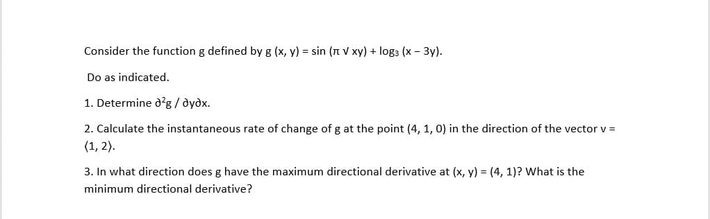 Consider the function g defined by g (x, y) = sin (n V xy) + log3 (x - 3y).
Do as indicated.
1. Determine d?g / dydx.
2. Calculate the instantaneous rate of change of g at the point (4, 1, 0) in the direction of the vector v =
(1, 2).
3. In what direction does g have the maximum directional derivative at (x, y) = (4, 1)? What is the
minimum directional derivative?
