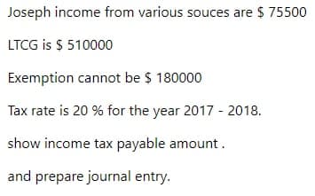 Joseph income from various souces are $ 75500
LTCG is $ 510000
Exemption cannot be $ 180000
Tax rate is 20 % for the year 2017 - 2018.
show income tax payable amount.
and prepare journal entry.
