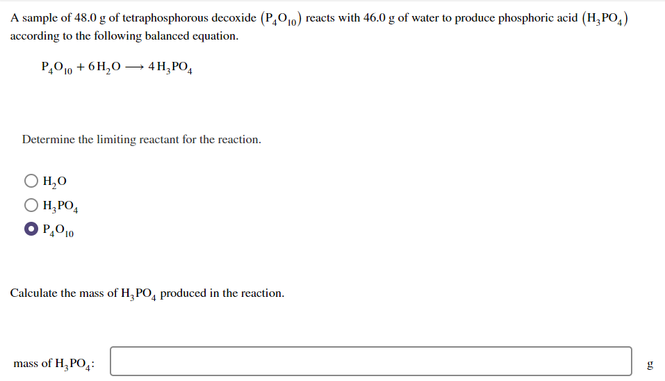 A sample of 48.0 g of tetraphosphorous decoxide (P40₁0) reacts with 46.0 g of water to produce phosphoric acid (H₂PO4)
according to the following balanced equation.
P4010 + 6H₂O →→→ 4 H₂PO4
Determine the limiting reactant for the reaction.
O H, O
O H₂PO4
OP4010
Calculate the mass of H3PO4 produced in the reaction.
mass of H₂PO4:
50