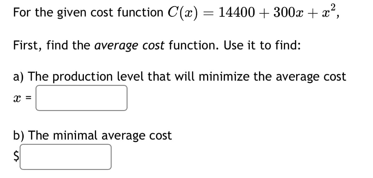 For the given cost function C'(x) = 14400 + 300x + x²,
First, find the average cost function. Use it to find:
a) The production level that will minimize the average cost
X =
b) The minimal average cost
S