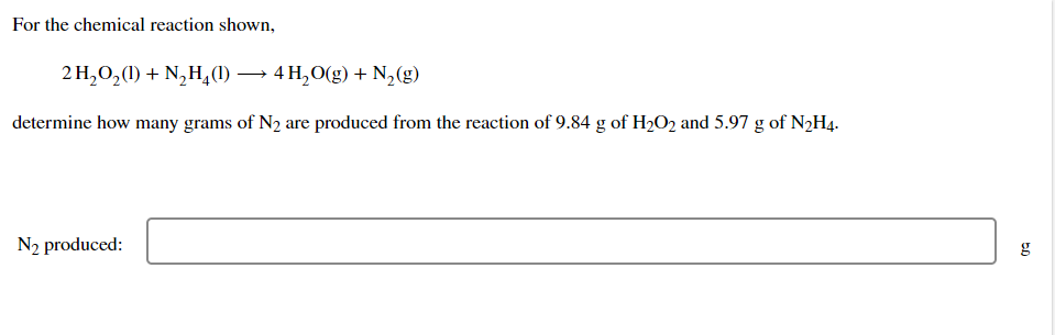 For the chemical reaction shown,
2 H₂O₂(1) + N₂H4(1) →→→ 4 H₂O(g) + N₂(g)
determine how many grams of N₂ are produced from the reaction of 9.84 g of H₂O2 and 5.97 g of N₂H4.
N₂ produced:
50