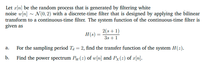 Let r[n] be the random process that is generated by filtering white
noise w[n] ~ N(0, 2) with a discrete-time filter that is designed by applying the bilinear
transform to a continuous-time filter. The system function of the continuous-time filter is
given as
2(s+1)
3s +1
H(s) =
For the sampling period Ta = 2, find the transfer function of the system H(2).
а.
%3D
b.
Find the power spectrum Pw(z) of w[n] and Px(z) of x[n].
