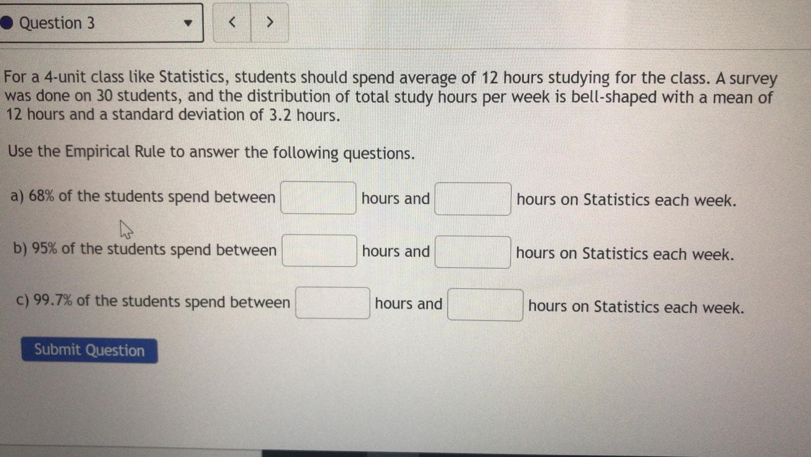 For a 4-unit class like Statistics, students should spend average of 12 hours studying for the class. A survey
was done on 30 students, and the distribution of total study hours per week is bell-shaped with a mean of
12 hours and a standard deviation of 3.2 hours.
Use the Empirical Rule to answer the following questions.
a) 68% of the students spend between
hours and
hours on Statistics each week.
b) 95% of the students spend between
hours and
hours on Statistics each week.
c) 99.7% of the students spend between
hours and
hours on Statistics each week.
