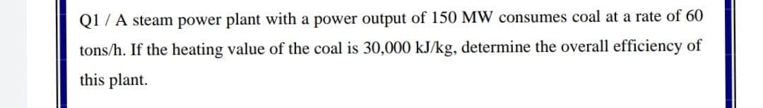 Q1 / A steam power plant with a power output of 150 MW consumes coal at a rate of 60
tons/h. If the heating value of the coal is 30,000 kJ/kg, determine the overall efficiency of
this plant.
