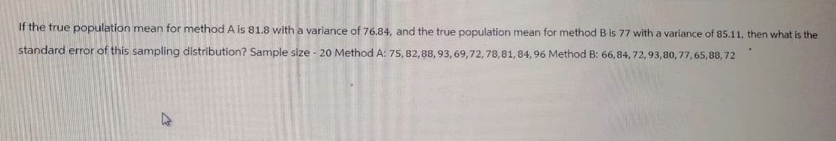 If the true population mean for method A is 81.8 with a variance of 76.84, and the true population mean for method B is 77 with a variance of 85.11, then what is the
standard error of this sampling distribution? Sample size - 20 Method A: 75, 82,88, 93, 69, 72, 78, 81, 84, 96 Method B: 66,84, 72, 93,80, 77, 65,88,72