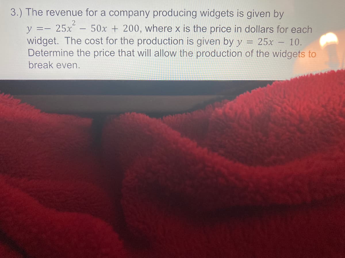 3.) The revenue for a company producing widgets is given by
25x
widget. The cost for the production is given by y
Determine the price that will allow the production of the widgets to
y :
50x + 200, where x is the price in dollars for each
-
25x
10.
-
break even.
