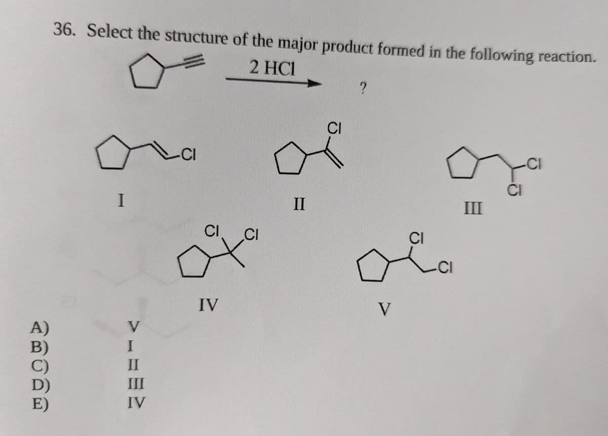 A)
36. Select the structure of the major product formed in the following reaction.
2 HC1
I
V
I
II
III
IV
CI
CI
CI
ť
IV
CI
ď
II
?
CI
Ka
-CI
V
III
CI