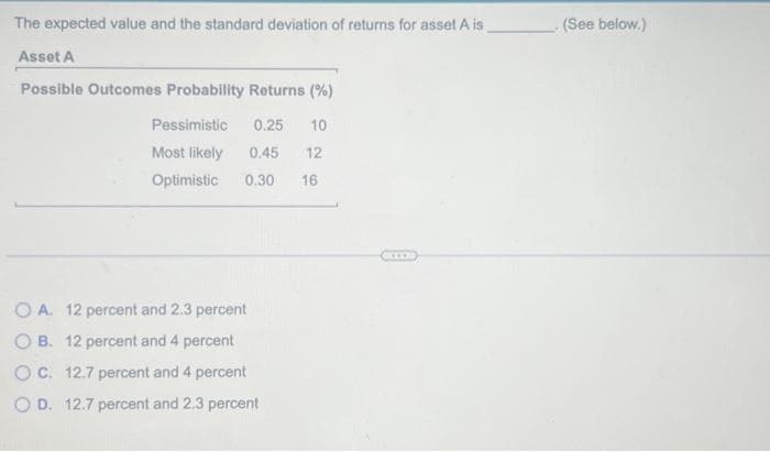 The expected value and the standard deviation of returns for asset A is
Asset A
Possible Outcomes Probability Returns (%)
0.25 10
0.45 12
0.30 16
Pessimistic
Most likely
Optimistic
OA. 12 percent and 2.3 percent
OB. 12 percent and 4 percent
O C. 12.7 percent and 4 percent
O D. 12.7 percent and 2.3 percent
. (See below.)