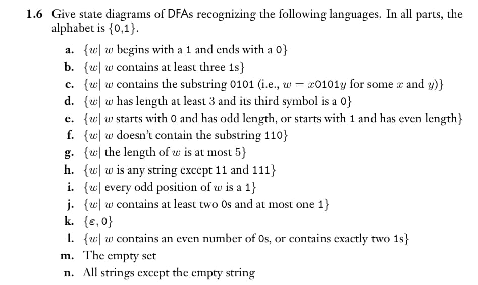 1.6 Give state diagrams of DFAs recognizing the following languages. In all parts, the
alphabet is {0,1}.
a. {w w begins with a 1 and ends with a 0}
b. {w w contains at least three 1s}
c. {ww contains the substring 0101 (i.e., w = x0101y for some x and y)}
d. {w
w has length at least 3 and its third symbol is a 0}
e. {w| w starts with 0 and has odd length, or starts with 1 and has even length}
f. {w w doesn't contain the substring 110}
g. {w the length of w is at most 5}
h. {w w is any string except 11 and 111}
i. {w every odd position of w is a 1}
j. {w w contains at least two Os and at most one 1}
k.
{E, 0}
1.
{w w contains an even number of Os, or contains exactly two 1s}
m.
The empty set
n. All strings except the empty string