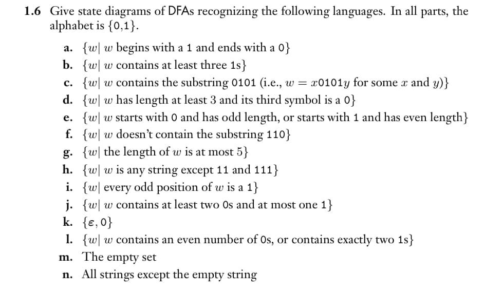 1.6 Give state diagrams of DFAs recognizing the following languages. In all parts, the
alphabet is {0,1}.
a. {w w begins with a 1 and ends with a 0}
b. {w w contains at least three 1s}
c. {w w contains the substring 0101 (i.e., w = x0101y for some x and y)}
d. {w w has length at least 3 and its third symbol is a 0}
e. {w w starts with 0 and has odd length, or starts with 1 and has even length}
f. {w w doesn't contain the substring 110}
g. {w the length of w is at most 5}
h. {w w is any string except 11 and 111}
i. {w every odd position of w is a 1}
j. {w w contains at least two Os and at most one 1}
k. {e, 0}
1. {w w contains an even number of Os, or contains exactly two 1s}
m. The empty set
n. All strings except the empty string