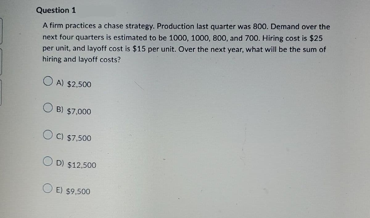 Question 1
A firm practices a chase strategy. Production last quarter was 800. Demand over the
next four quarters is estimated to be 1000, 1000, 800, and 700. Hiring cost is $25
per unit, and layoff cost is $15 per unit. Over the next year, what will be the sum of
hiring and layoff costs?
A) $2,500
B) $7,000
C) $7,500
D) $12,500
OE) $9,500