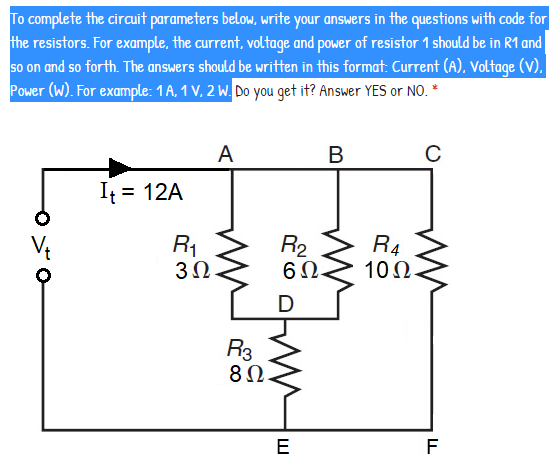 To complete the circuit parameters below, write your answers in the questions with code for
the resistors. For example, the current, voltage and power of resistor 1 should be in R1 and
so on and so forth. The answers should be written in this format: Current (A), Voltage (V).
Power (W). For example: 1A, 1 V. 2 W. Do you get it? Answer YES or NO. *
A
В
It = 12A
R2
6Ω.
R1
R4
10Ω.
D
R3
80.
E
F
