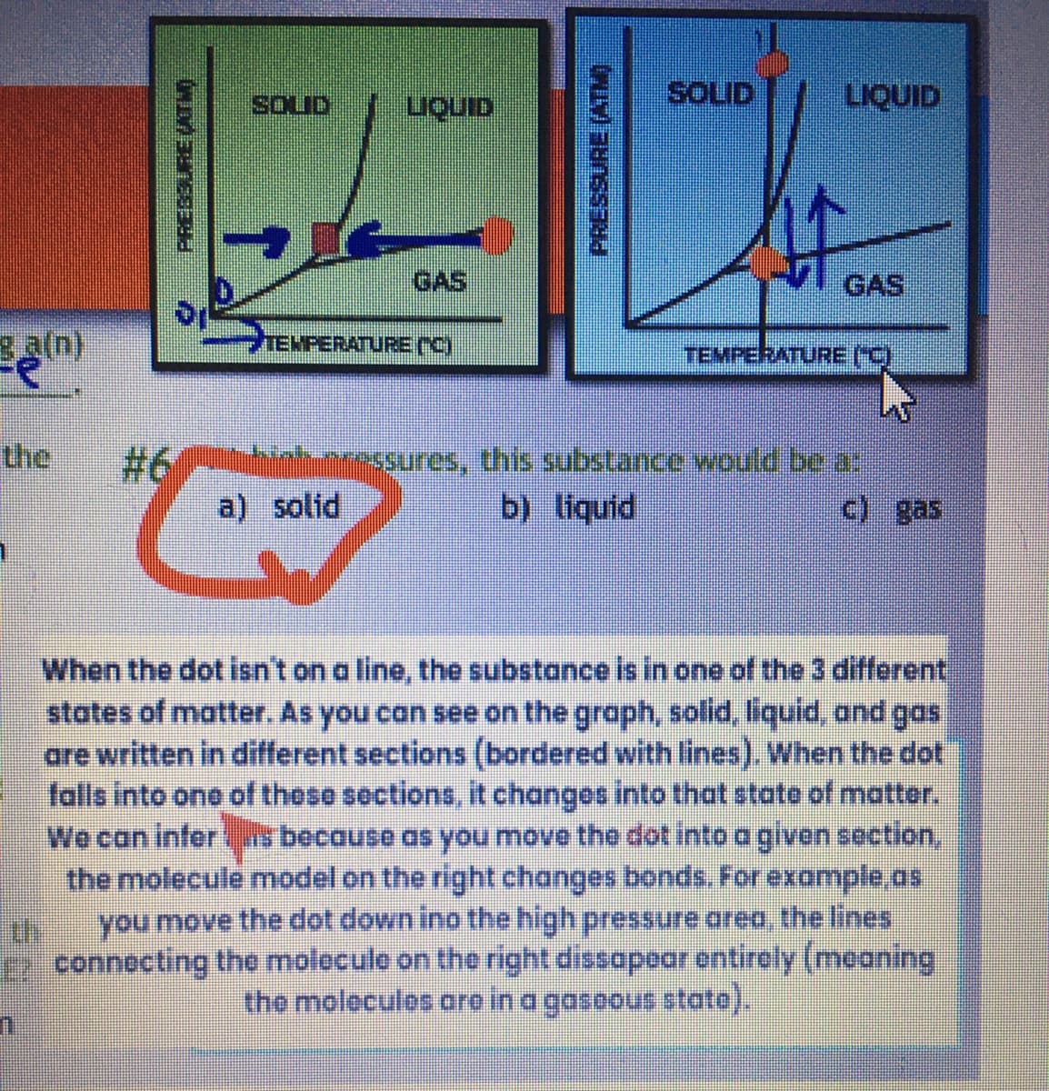 ga(n)
WIMBYES334
LIQUID
TEMPERATURE ("C)
a) solid
(NLV) FHOSSAND
SOLID
LIQUID
GAS
TEMPERATURE ("C)
mressures, this substance would be a:
by liquid
c) gas
When the dot isn't on a line, the substance is in one of the 3 different
states of matter. As you can see on the graph, solid, liquid, and gas
are written in different sections (bordered with lines). When the dot
falls into one of these sections, it changes into that state of matter.
We can inferis because as you move the dot into a given section,
the molecule model on the right changes bonds. For example as
you move the dot down ino the high pressure area, the lines
connecting the molecule on the right dissapear entirely (meaning
the molecules are in a gaseous state).