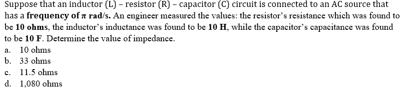 Suppose that an inductor (L) - resistor (R) – capacitor (C) circuit is connected to an AC source that
has a frequency of n rad/s. An engineer measured the values: the resistor's resistance which was found to
be 10 ohms, the inductor's inductance was found to be 10 H, while the capacitor's capacitance was found
to be 10 F. Determine the value of impedance.
а. 10 ohms
b. 33 ohms
с.
11.5 ohms
d. 1,080 ohms
