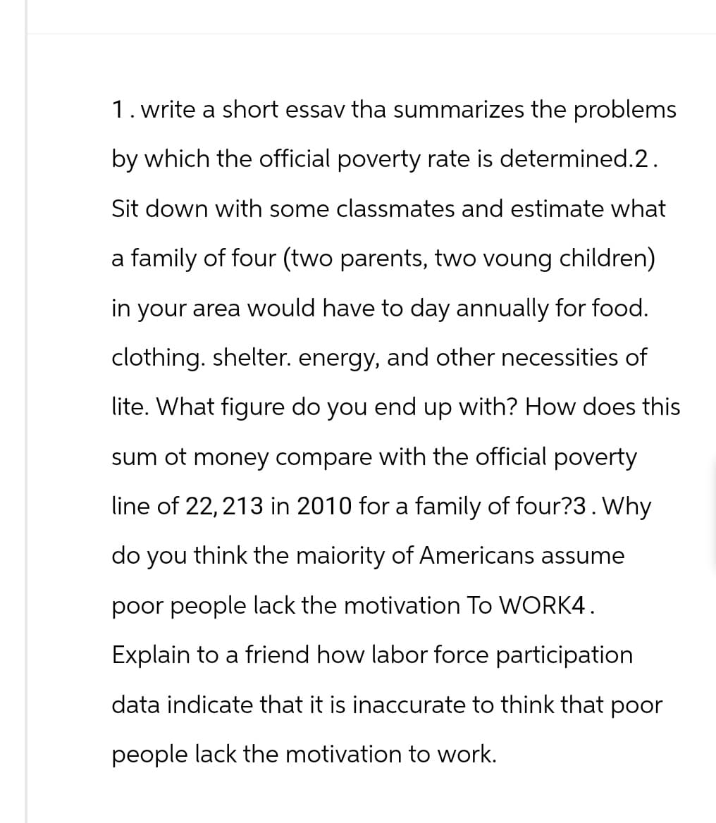 1. write a short essav tha summarizes the problems
by which the official poverty rate is determined.2.
Sit down with some classmates and estimate what
a family of four (two parents, two voung children)
in your area would have to day annually for food.
clothing. shelter. energy, and other necessities of
lite. What figure do you end up with? How does this
sum ot money compare with the official poverty
line of 22,213 in 2010 for a family of four?3. Why
do you think the maiority of Americans assume
poor people lack the motivation To WORK4.
Explain to a friend how labor force participation
data indicate that it is inaccurate to think that poor
people lack the motivation to work.