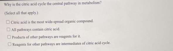 Why is the citric acid cycle the central pathway in metabolism?
(Select all that apply.)
Citric acid is the most wide-spread organic compound.
All pathways contain citric acid.
Products of other pathways are reagents for it.
Reagents for other pathways are intermediates of citric acid cycle.