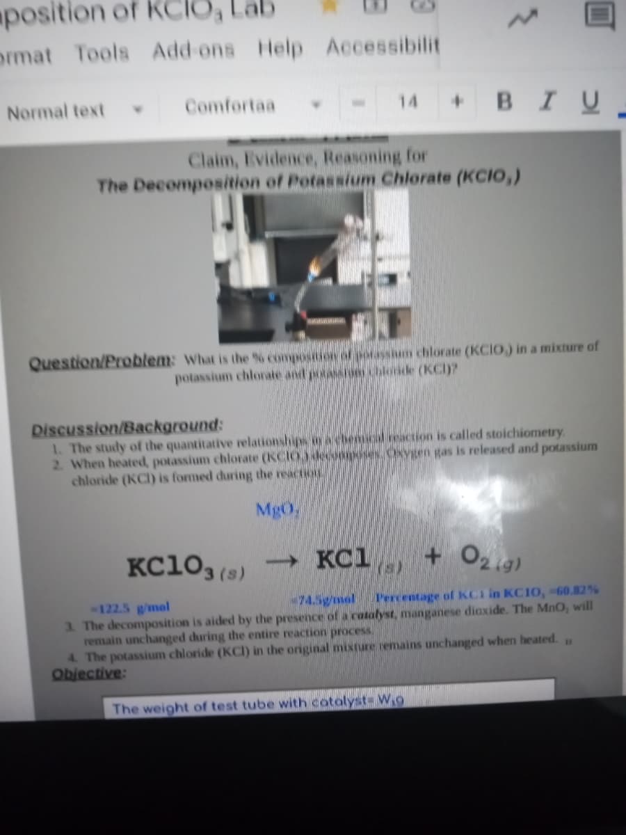 position of KCIO, Lab
ormat Tools Add-ons Help Accessibilit
+ BIU-
Normal text
Comfortaa
4.
14
Claim, Evidence, Reasoning for
The Decomposition of Potassium Chlorate (KCIO,)
Question/Problem: what is the % compositdon of potassium chlorate (KCIO.) in a mixture of
potassium chlornate and pocassian chloride (KC)?
Discussion/Background:
1. The study of the quantitative relationships oy achencal.ceaction is called stoichiometry
2. When heated, potassium chlorate (KCIO3 decooposes. Oxygen gas is released and potassium
chloride (KCI) is formed during the reaction
MgO
KC10, (s)
→ KC1
(s)
+ O2ig)
-74.5gmel
Percentage of KCI in KC10, =60.82%
122.5 g/mol
3. The decomposition is aided by the presence of a catalyst, manganese dioxide. The MnO, will
remain unchanged during the entire reaction process.
4. The potassium chloride (KCI) in the original mixture remains unchanged when heated.
Objective:
11
The weight of test tube with cotolyst- W9
