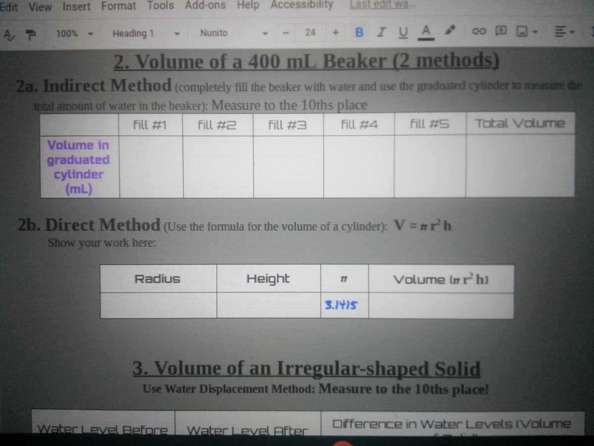 Edit View Insert Format Tools Add-ons Help Accessibility
Last edit wa
в IUA
A P
100%
Heading 1
Nunito
24
GD
2. Volume of a 400 mL Beaker (2 methods)
2a. Indirect Method (completely fill the beaker with water and use the graduated cylinder to measure the
total amount of water in the beaker): Measure to the 10ths place
Fill #1
Fill #2
fill #3
Fill #4
Fill #5
Total Volume
Volume in
graduated
cylinder
(mL)
2b. Direct Method (Use the formula for the volume of a cylinder): V = mrh
Show your work here:
Radius
Height
Volume In r h)
3.1415
3. Volume of an Irregular-shaped Solid
Use Water Displacement Method: Measure to the 10ths place!
Water LevVel Before
Water Level After
Difference in Water Levels (Volume
