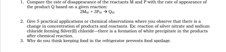 1. Compare the rate of disappearance of the reactants M and P with the rate of appearance of
the product Q based on a given reaction:
2Ms) + 3Pe > Que)
2. Give 5 practical applications or chemical observations where you observe that there is a
change in concentration of products and reactants. Ex: reaction of silver nitrate and sodium
chloride forming Silver(II) chloride-there is a formation of white precipitate in the products
after chemical reaction.
3. Why do you think keeping food in the refrigerator prevents food spoilage.
