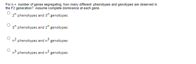 For n = number of genes segregating, how many different phenotypes and genotypes are observed in
the F2 generation? Assume complete dominance at each gene.
2" phenotypes and 3" genotypes
3" phenotypes and 2" genotypes
n2 phenotypes and n° genotypes
n3
phenotypes and n2
genotypes
