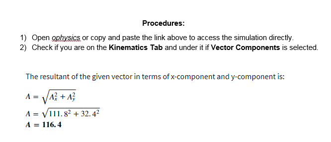 Procedures:
1) Open ophysics or copy and paste the link above to access the simulation directly.
2) Check if you are on the Kinematics Tab and under it if Vector Components is selected.
The resultant of the given vector in terms of x-component and y-component is:
A = VA? + A}
A = V111.82 + 32.4?
A = 116. 4

