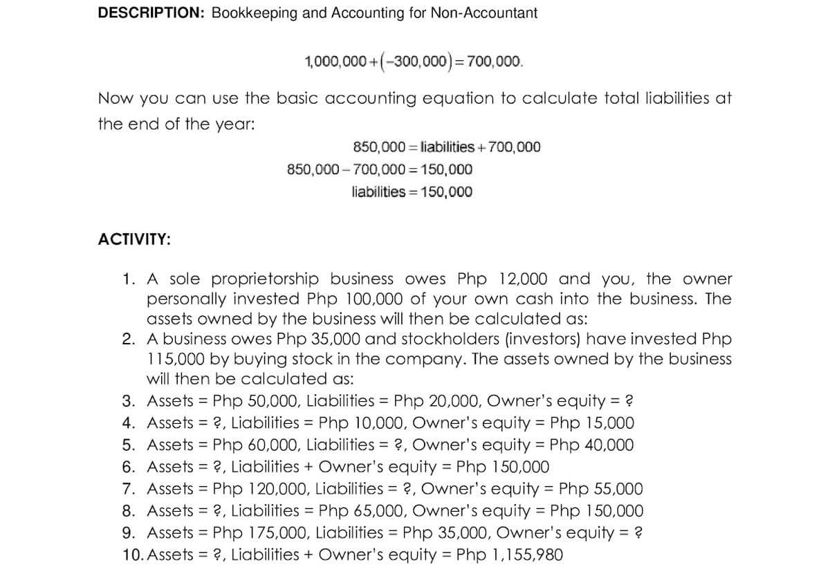 DESCRIPTION: Bookkeeping and Accounting for Non-Accountant
1,000,000+(-300,000) = 700,000.
Now you can use the basic accounting equation to calculate total liabilities at
the end of the year:
ACTIVITY:
850,000 = liabilities + 700,000
850,000-700,000 = 150,000
liabilities = 150,000
1. A sole proprietorship business owes Php 12,000 and you, the owner
personally invested Php 100,000 of your own cash into the business. The
assets owned by the business will then be calculated as:
2. A business owes Php 35,000 and stockholders (investors) have invested Php
115,000 by buying stock in the company. The assets owned by the business
will then be calculated as:
3. Assets = Php 50,000, Liabilities = Php 20,000, Owner's equity = ?
4. Assets = ?, Liabilities = Php 10,000, Owner's equity = Php 15,000
5. Assets = Php 60,000, Liabilities = ?, Owner's equity = Php 40,000
6. Assets = ?, Liabilities + Owner's equity = Php 150,000
7. Assets = Php 120,000, Liabilities = ?, Owner's equity = Php 55,000
8. Assets = ?, Liabilities = Php 65,000, Owner's equity = Php 150,000
9. Assets = Php 175,000, Liabilities = Php 35,000, Owner's equity = ?
10. Assets = ?, Liabilities + Owner's equity = Php 1,155,980