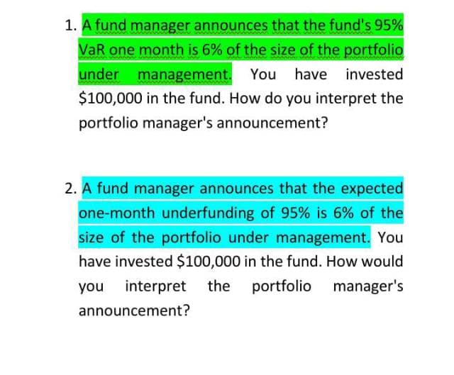 1. A fund manager announces that the fund's 95%
VaR one month is 6% of the size of the portfolio
under management. You have invested
$100,000 in the fund. How do you interpret the
portfolio manager's announcement?
2. A fund manager announces that the expected
one-month underfunding of 95% is 6% of the
size of the portfolio under management. You
have invested $100,000 in the fund. How would
you interpret the portfolio manager's
announcement?
