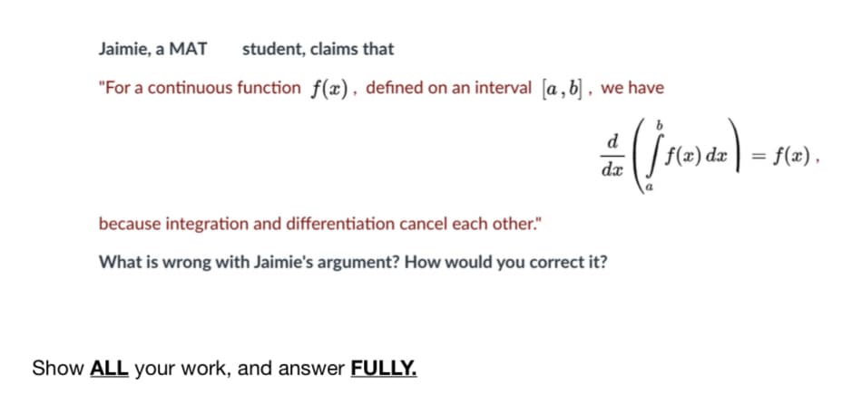 Jaimie, a MAT
student, claims that
"For a continuous function f(x), defined on an interval [a ,b] , we have
d
f(x) dæ
= f(x),
dæ
because integration and differentiation cancel each other."
What is wrong with Jaimie's argument? How would you correct it?
Show ALL your work, and answer FULLY.
