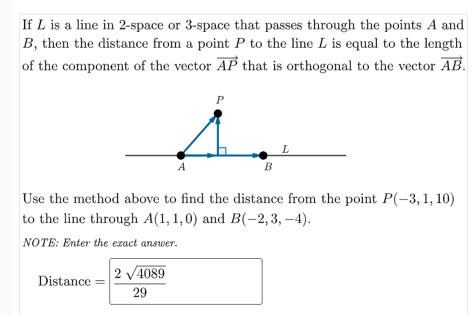 If L is a line in 2-space or 3-space that passes through the points A and
B, then the distance from a point P to the line L is equal to the length
of the component of the vector AP that is orthogonal to the vector AB.
L
A
B
Use the method above to find the distance from the point P(-3,1,10)
to the line through A(1, 1,0) and B(-2,3, –4).
NOTE: Enter the exact answer.
2 V4089
Distance
%|
29
