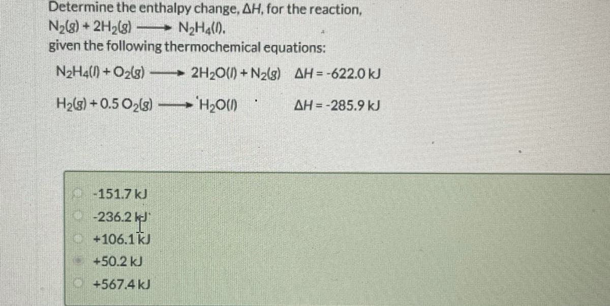 Determine the enthalpy change, AH, for the reaction,
N2(3) + 2H2(g)
given the following thermochemical equations:
N2H4().
N2H4() +O2(3)
→ 2H20() + N2{g) AH=-622.0 kJ
H2(g) + 0.5 O2(s)
AH = -285.9 kJ
MOʻH, -
151.7 kJ
236.2
+106.1kJ
+50.2 kJ
O+567.4 kJ
