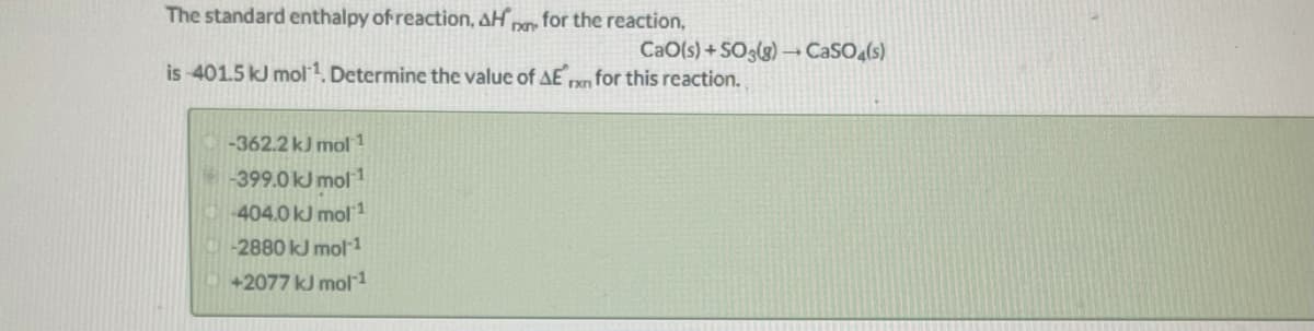 The standard enthalpy of reaction, AH,
for the reaction,
CaO(s) + SO3(g) – CaSO (s)
is 401.5 kJ mol1, Determine the value of AE n for this reaction.
-362.2 kJ mol 1
399.0 kJ mol1
404.0 kJ mol1
-2880kJ mol 1
+2077 kJ mol 1
