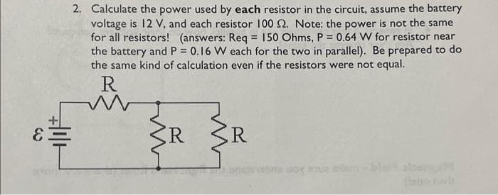 E
+||+
2. Calculate the power used by each resistor in the circuit, assume the battery
voltage is 12 V, and each resistor 100 2. Note: the power is not the same
for all resistors! (answers: Req = 150 Ohms, P = 0.64 W for resistor near
the battery and P = 0.16 W each for the two in parallel). Be prepared to do
the same kind of calculation even if the resistors were not equal.
R
W
R
R
also