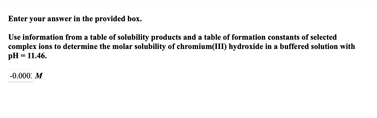 Enter your answer in the provided box.
Use information from a table of solubility products and a table of formation constants of selected
complex ions to determine the molar solubility of chromium(III) hydroxide in a buffered solution with
pH = 11.46.
-0.000: M