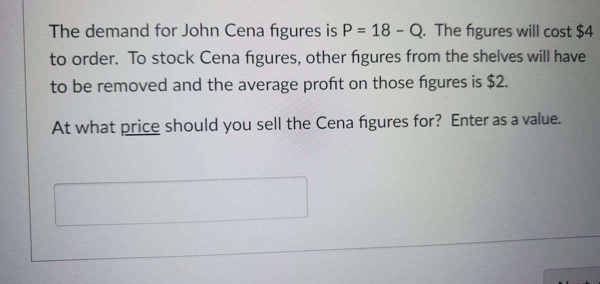 The demand for John Cena figures is P = 18 - Q. The figures will cost $4
to order. To stock Cena figures, other figures from the shelves will have
to be removed and the average profit on those figures is $2.
At what price should you sell the Cena figures for? Enter as a value.