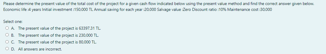 Please determine the present value of the total cost of the project for a given cash flow indicated below using the present value method and find the correct answer given below.
Economic life :4 years Initial investment :150,000 TL Annual saving for each year :20,000 Salvage value :Zero Discount ratio :10% Maintenance cost :30,000
Select one:
O A. The present value of the project is 63397.31 TL.
O B. The present value of the project is 230,000 TL.
O. The present value of the project is 80,000 TL.
O D. All answers are incorrect.
