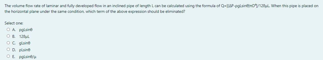 The volume flow rate of laminar and fully developed flow in an inclined pipe of length L can be calculated using the formula of Q=[(AP-pgLsine)TD*]/128µL. When this pipe is placed on
the horizontal plane under the same condition, which term of the above expression should be eliminated?
Select one:
O A pglsine
О В. 128uL
Oc. glsine
O D. plsine
O E pglsine/u

