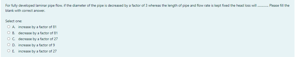 For fully developed laminar pipe flow, if the diameter of the pipe is decreased by a factor of 3 whereas the length of pipe and flow rate is kept fixed the head loss will . Please fill the
blank with correct answer.
Select one:
O A. increase by a factor of 81
O B. decrease by a factor of 81
O. decrease by a factor of 27
O D. increase by a factor of 9
O E. increase by a factor of 27
