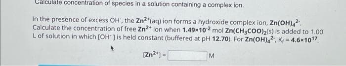 Calculate concentration of species in a solution containing a complex ion.
In the presence of excess OH, the Zn2+ (aq) ion forms a hydroxide complex ion, Zn(OH)42.
Calculate the concentration of free Zn2+ ion when 1.49x102 mol Zn(CH3COO)₂(s) is added to 1.00
L of solution in which [OH-] is held constant (buffered at pH 12.70). For Zn(OH)42, K = 4.6x1017.
[Zn²+] =
M