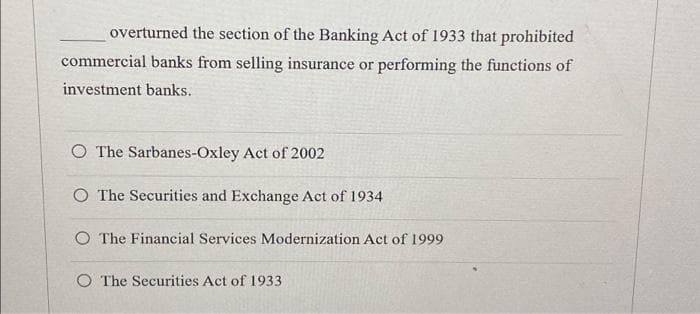overturned the section of the Banking Act of 1933 that prohibited
commercial banks from selling insurance or performing the functions of
investment banks.
O The Sarbanes-Oxley Act of 2002
O The Securities and Exchange Act of 1934
O The Financial Services Modernization Act of 1999
O The Securities Act of 1933