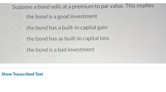 Suppose a bond sells at a premium to par value. This implies
the bond is a good investment
the bond has a built-in capital gain
the bond has as built-in capital loss
the bond is a bad investment
Show Transcribed Text