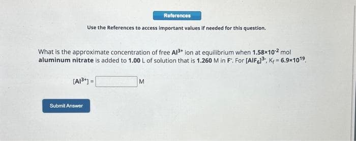 Use the References to access important values if needed for this question.
What is the approximate concentration of free Al³+ ion at equilibrium when 1.58×10-² mol
aluminum nitrate is added to 1.00 L of solution that is 1.260 M in F. For [AlF6]³, K₁=6.9×1019
[A1³+] =
Submit Answer
References
M