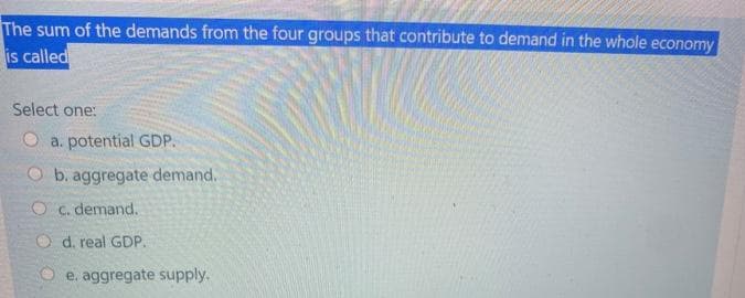 The sum of the demands from the four groups that contribute to demand in the whole economy
is called
Select one:
a. potential GDP.
b. aggregate demand.
O c. demand.
Od. real GDP.
Oe. aggregate supply.