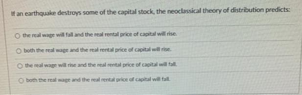 If an earthquake destroys some of the capital stock, the neoclassical theory of distribution predicts:
O the real wage will fall and the real rental price of capital will rise.
O both the real wage and the real rental price of capital will rise.
O the real wage will rise and the real rental price of capital will fall.
O both the real wage and the real rental price of capital will fall.