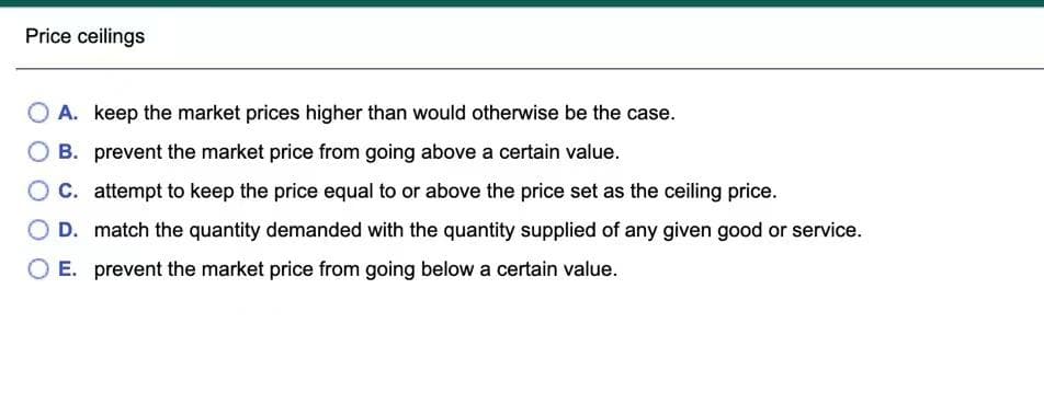 Price ceilings
O A. keep the market prices higher than would otherwise be the case.
B. prevent the market price from going above a certain value.
OC. attempt to keep the price equal to or above the price set as the ceiling price.
D. match the quantity demanded with the quantity supplied of any given good or service.
E. prevent the market price from going below a certain value.