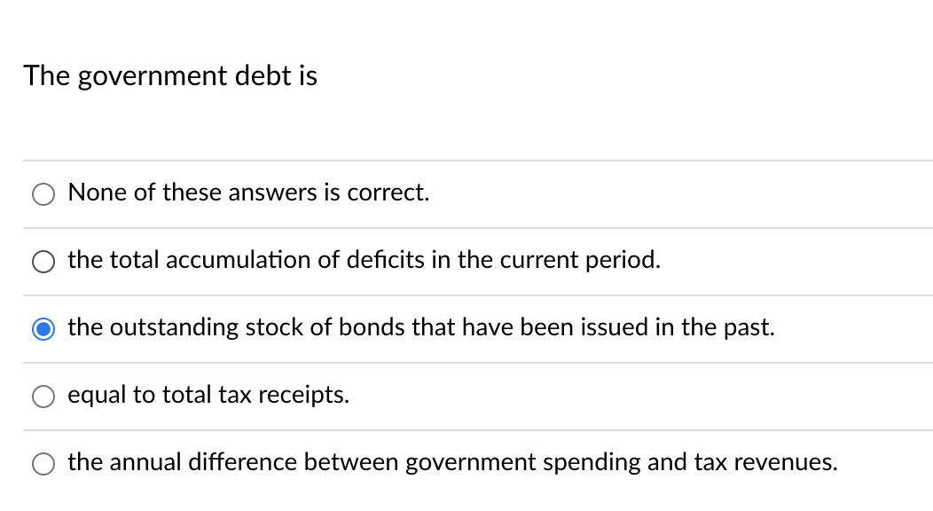 The government debt is
None of these answers is correct.
the total accumulation of deficits in the current period.
the outstanding stock of bonds that have been issued in the past.
equal to total tax receipts.
the annual difference between government spending and tax revenues.